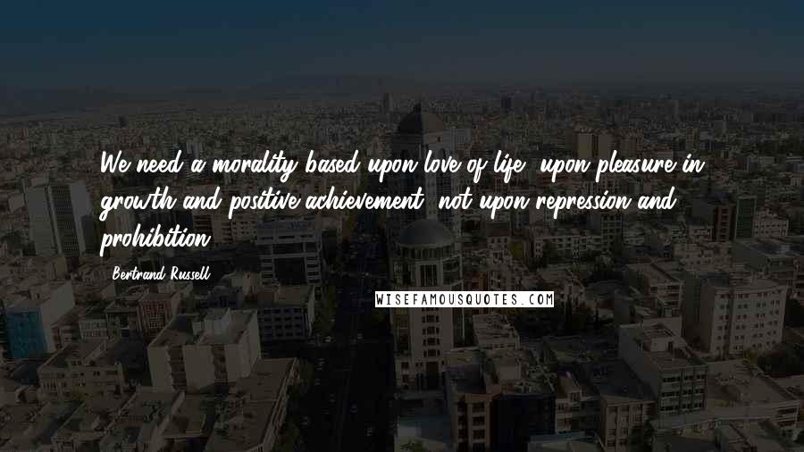Bertrand Russell Quotes: We need a morality based upon love of life, upon pleasure in growth and positive achievement, not upon repression and prohibition.
