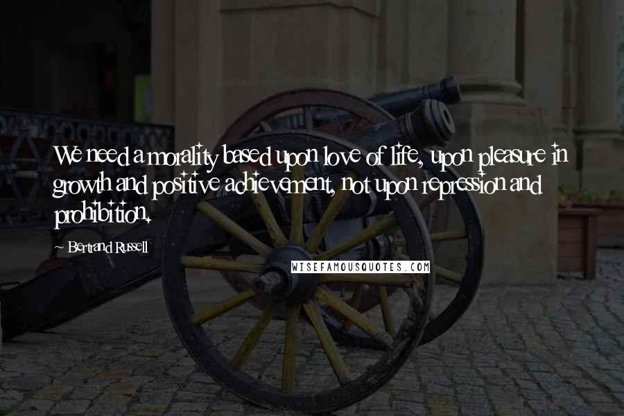 Bertrand Russell Quotes: We need a morality based upon love of life, upon pleasure in growth and positive achievement, not upon repression and prohibition.