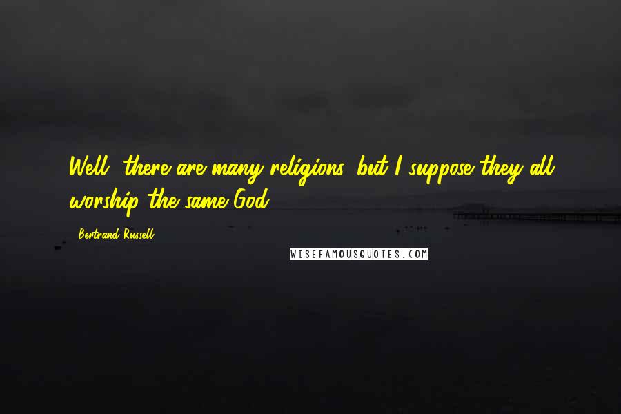 Bertrand Russell Quotes: Well, there are many religions, but I suppose they all worship the same God.