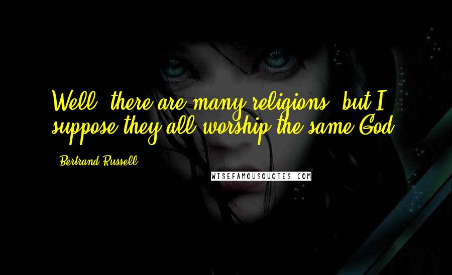 Bertrand Russell Quotes: Well, there are many religions, but I suppose they all worship the same God.