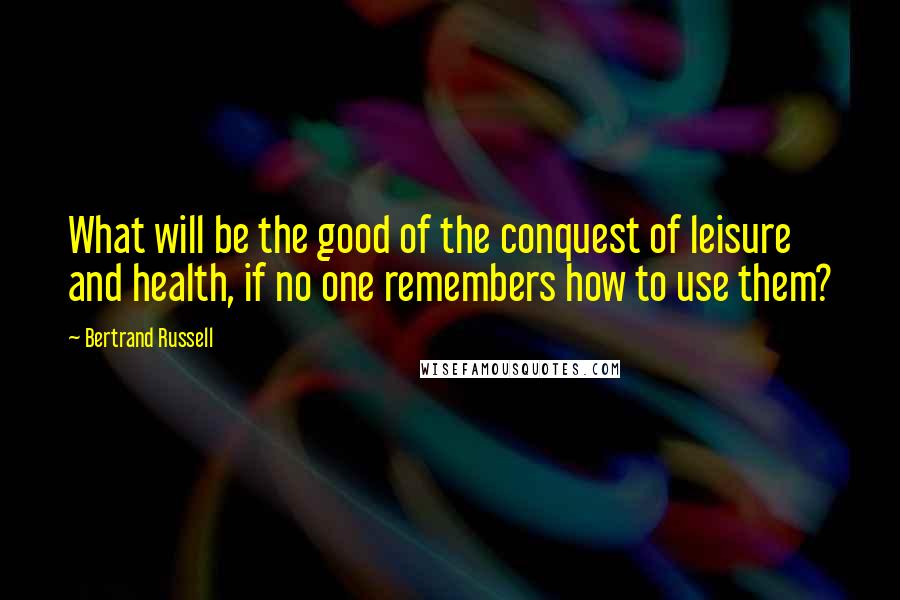 Bertrand Russell Quotes: What will be the good of the conquest of leisure and health, if no one remembers how to use them?