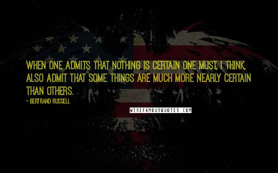 Bertrand Russell Quotes: When one admits that nothing is certain one must, I think, also admit that some things are much more nearly certain than others.