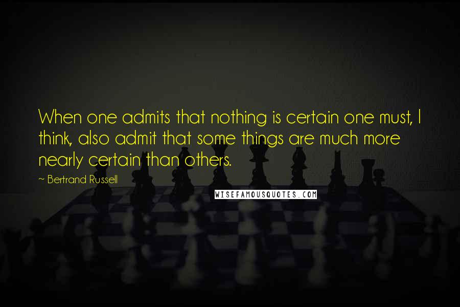 Bertrand Russell Quotes: When one admits that nothing is certain one must, I think, also admit that some things are much more nearly certain than others.