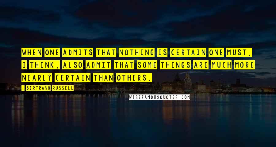 Bertrand Russell Quotes: When one admits that nothing is certain one must, I think, also admit that some things are much more nearly certain than others.