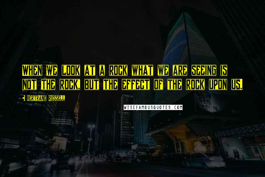 Bertrand Russell Quotes: When we look at a rock what we are seeing is not the rock, but the effect of the rock upon us.