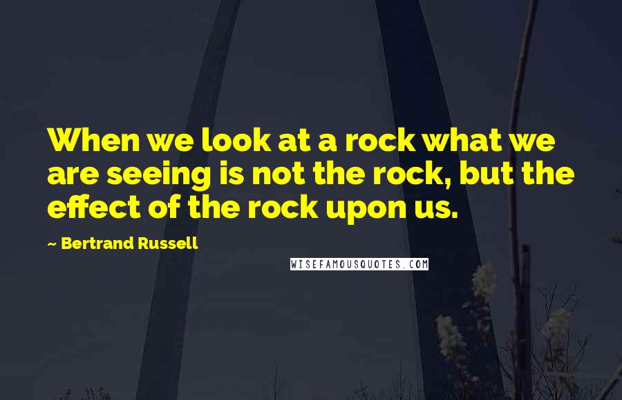 Bertrand Russell Quotes: When we look at a rock what we are seeing is not the rock, but the effect of the rock upon us.