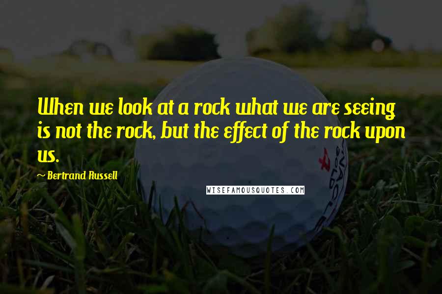 Bertrand Russell Quotes: When we look at a rock what we are seeing is not the rock, but the effect of the rock upon us.