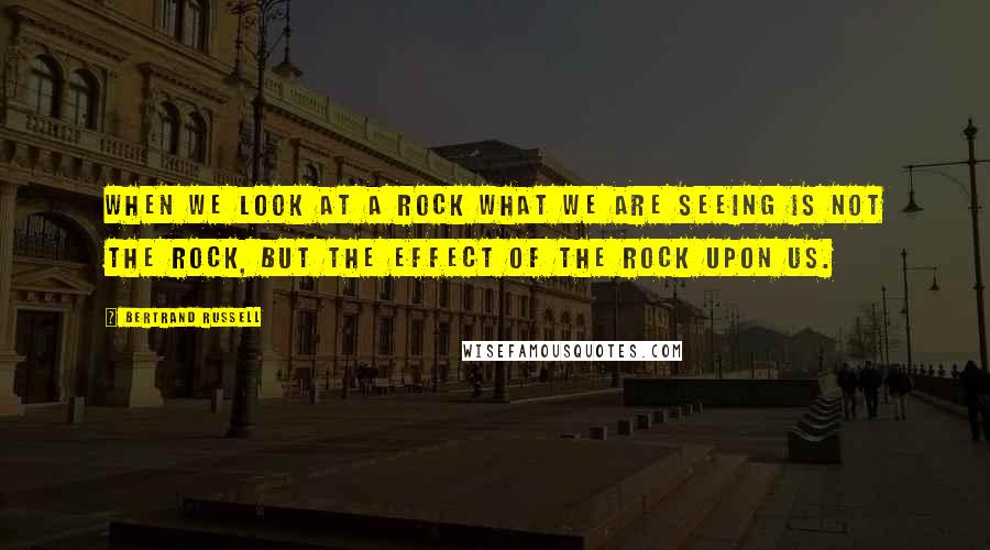 Bertrand Russell Quotes: When we look at a rock what we are seeing is not the rock, but the effect of the rock upon us.