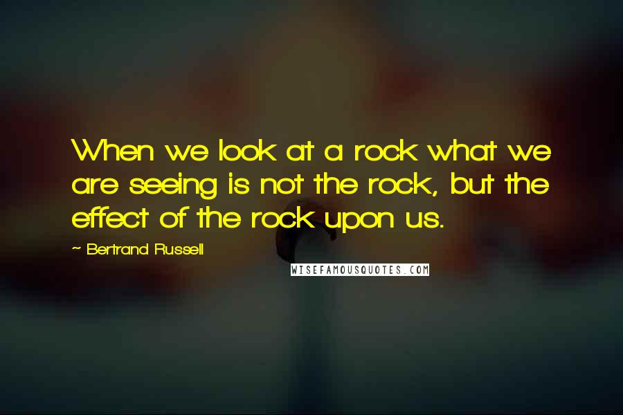 Bertrand Russell Quotes: When we look at a rock what we are seeing is not the rock, but the effect of the rock upon us.