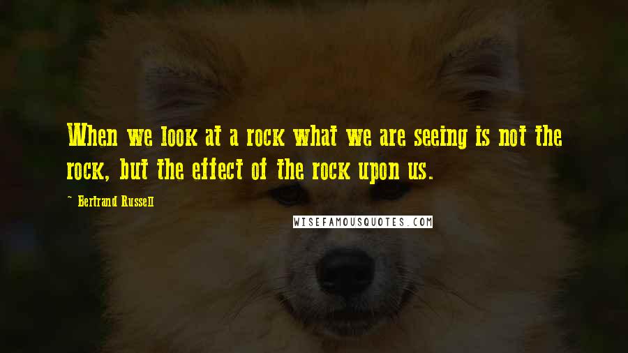 Bertrand Russell Quotes: When we look at a rock what we are seeing is not the rock, but the effect of the rock upon us.