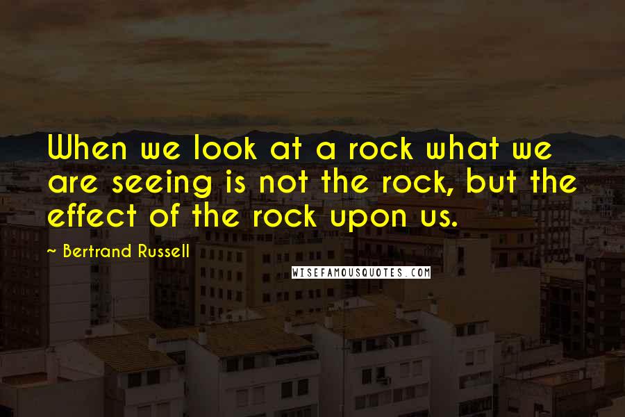 Bertrand Russell Quotes: When we look at a rock what we are seeing is not the rock, but the effect of the rock upon us.
