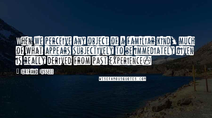 Bertrand Russell Quotes: When we perceive any object of a familiar kind, much of what appears subjectively to be immediately given is really derived from past experience.