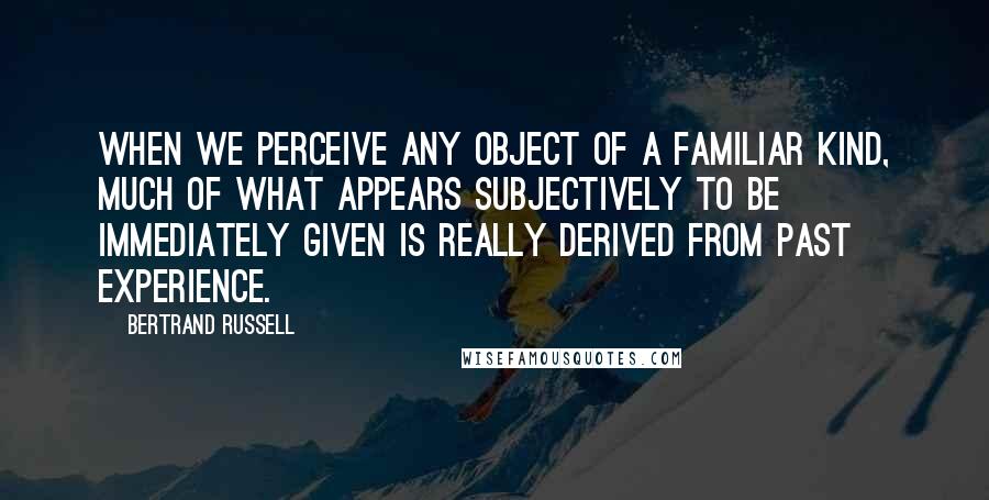 Bertrand Russell Quotes: When we perceive any object of a familiar kind, much of what appears subjectively to be immediately given is really derived from past experience.
