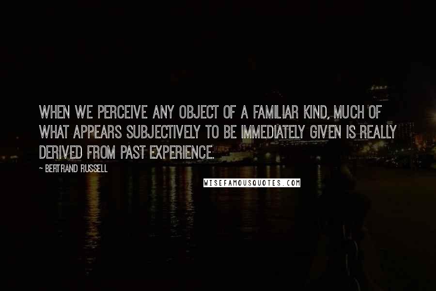 Bertrand Russell Quotes: When we perceive any object of a familiar kind, much of what appears subjectively to be immediately given is really derived from past experience.