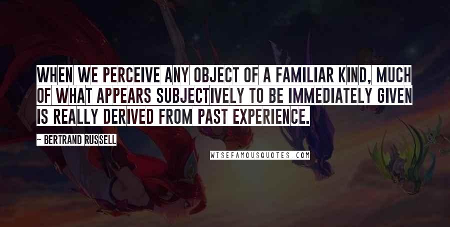 Bertrand Russell Quotes: When we perceive any object of a familiar kind, much of what appears subjectively to be immediately given is really derived from past experience.