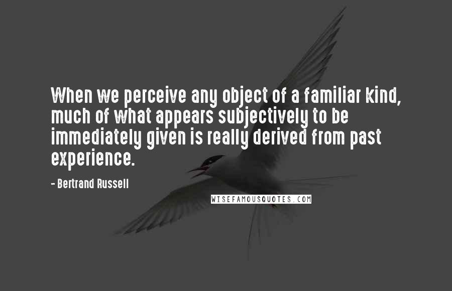 Bertrand Russell Quotes: When we perceive any object of a familiar kind, much of what appears subjectively to be immediately given is really derived from past experience.