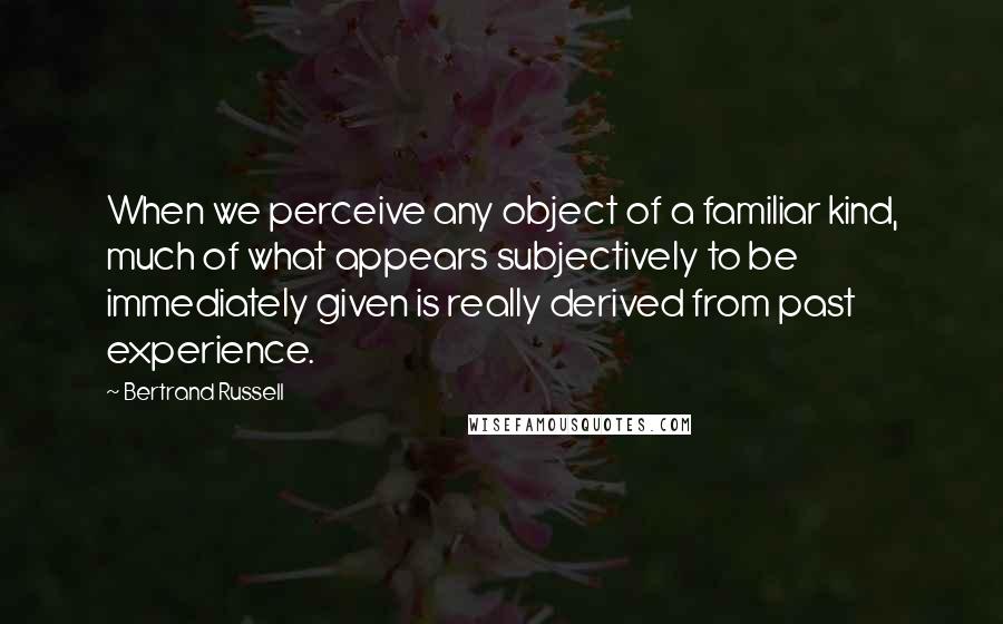 Bertrand Russell Quotes: When we perceive any object of a familiar kind, much of what appears subjectively to be immediately given is really derived from past experience.