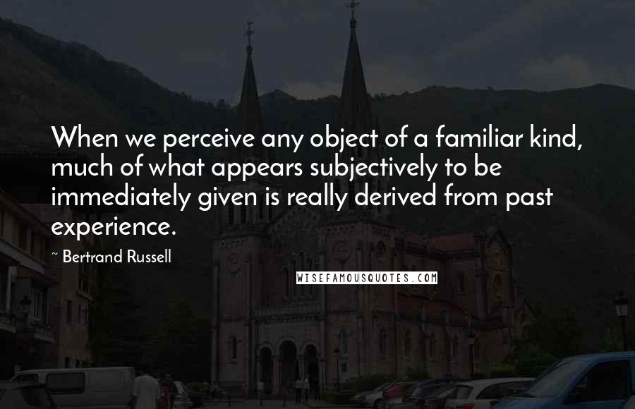 Bertrand Russell Quotes: When we perceive any object of a familiar kind, much of what appears subjectively to be immediately given is really derived from past experience.