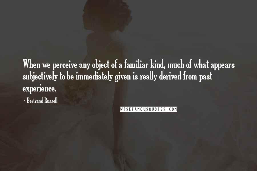 Bertrand Russell Quotes: When we perceive any object of a familiar kind, much of what appears subjectively to be immediately given is really derived from past experience.