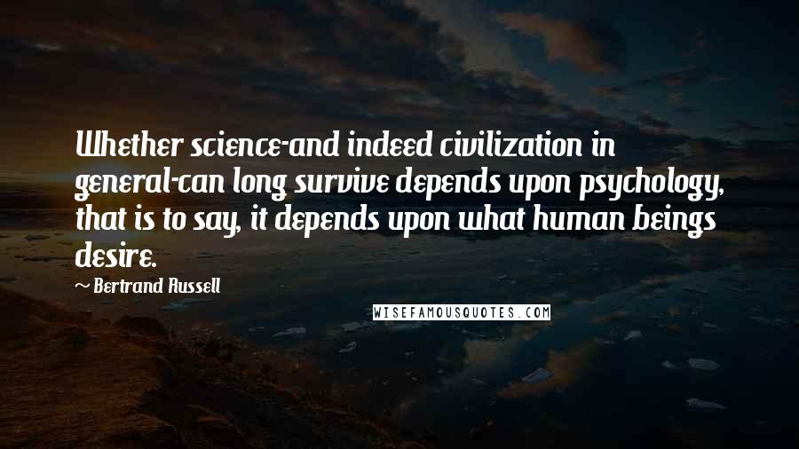 Bertrand Russell Quotes: Whether science-and indeed civilization in general-can long survive depends upon psychology, that is to say, it depends upon what human beings desire.