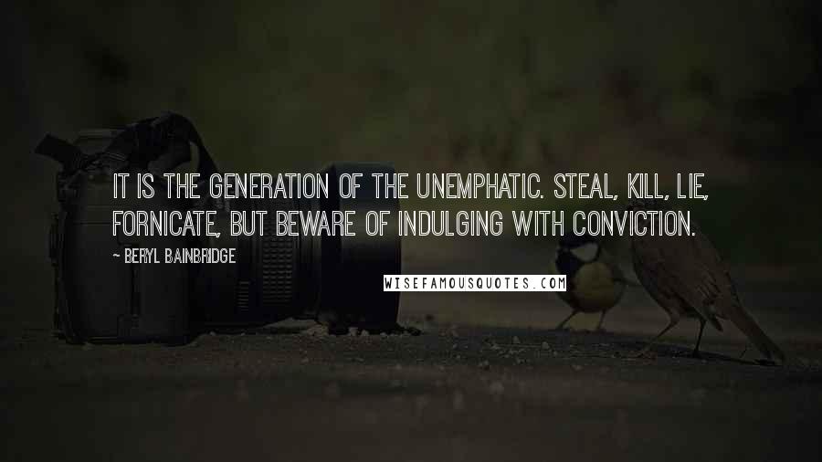 Beryl Bainbridge Quotes: It is the generation of the unemphatic. Steal, kill, lie, fornicate, but beware of indulging with conviction.