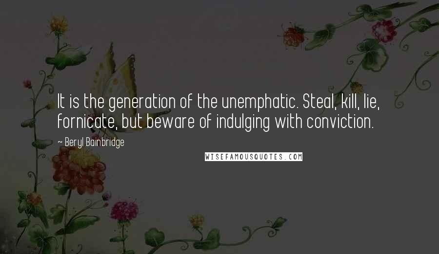 Beryl Bainbridge Quotes: It is the generation of the unemphatic. Steal, kill, lie, fornicate, but beware of indulging with conviction.