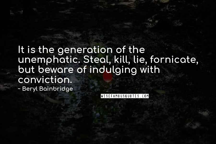 Beryl Bainbridge Quotes: It is the generation of the unemphatic. Steal, kill, lie, fornicate, but beware of indulging with conviction.