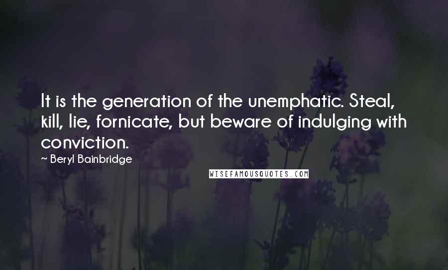 Beryl Bainbridge Quotes: It is the generation of the unemphatic. Steal, kill, lie, fornicate, but beware of indulging with conviction.