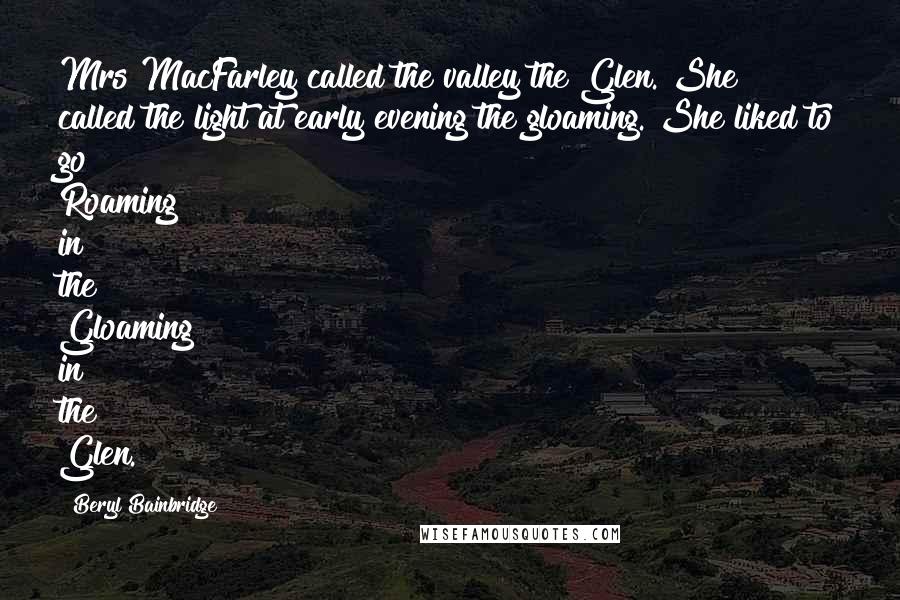 Beryl Bainbridge Quotes: Mrs MacFarley called the valley the Glen. She called the light at early evening the gloaming. She liked to go Roaming in the Gloaming in the Glen.