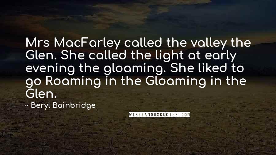 Beryl Bainbridge Quotes: Mrs MacFarley called the valley the Glen. She called the light at early evening the gloaming. She liked to go Roaming in the Gloaming in the Glen.