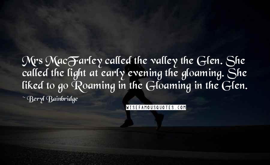 Beryl Bainbridge Quotes: Mrs MacFarley called the valley the Glen. She called the light at early evening the gloaming. She liked to go Roaming in the Gloaming in the Glen.