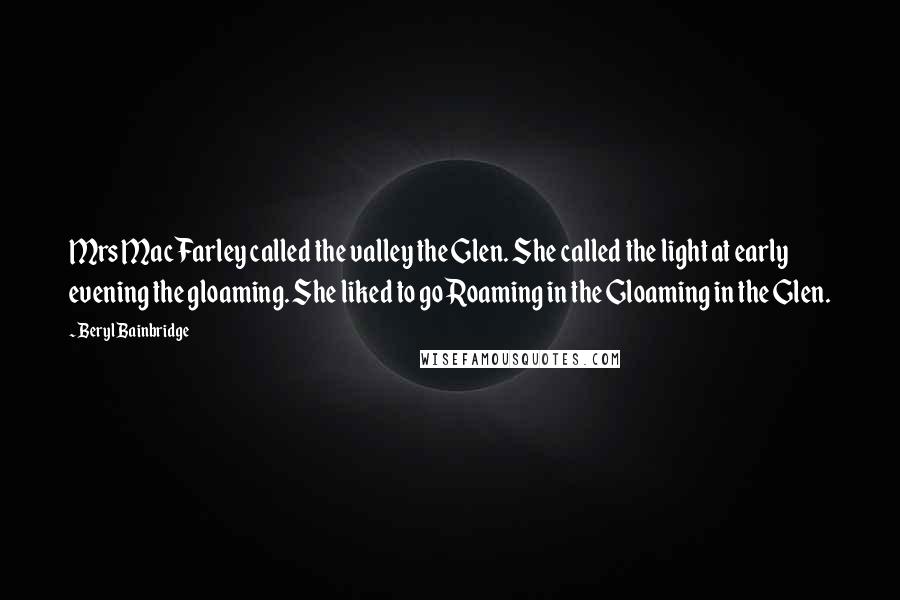 Beryl Bainbridge Quotes: Mrs MacFarley called the valley the Glen. She called the light at early evening the gloaming. She liked to go Roaming in the Gloaming in the Glen.