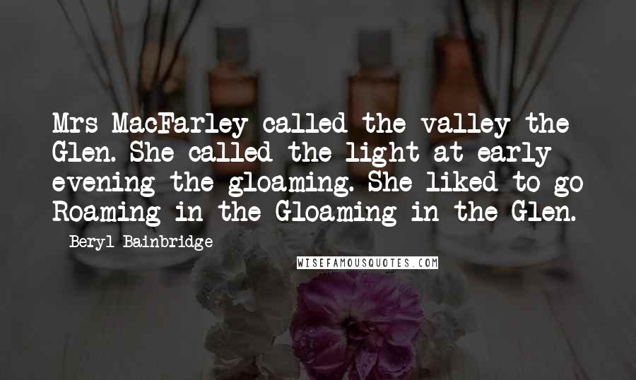 Beryl Bainbridge Quotes: Mrs MacFarley called the valley the Glen. She called the light at early evening the gloaming. She liked to go Roaming in the Gloaming in the Glen.