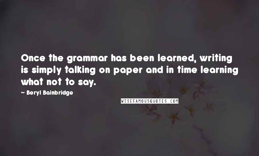 Beryl Bainbridge Quotes: Once the grammar has been learned, writing is simply talking on paper and in time learning what not to say.