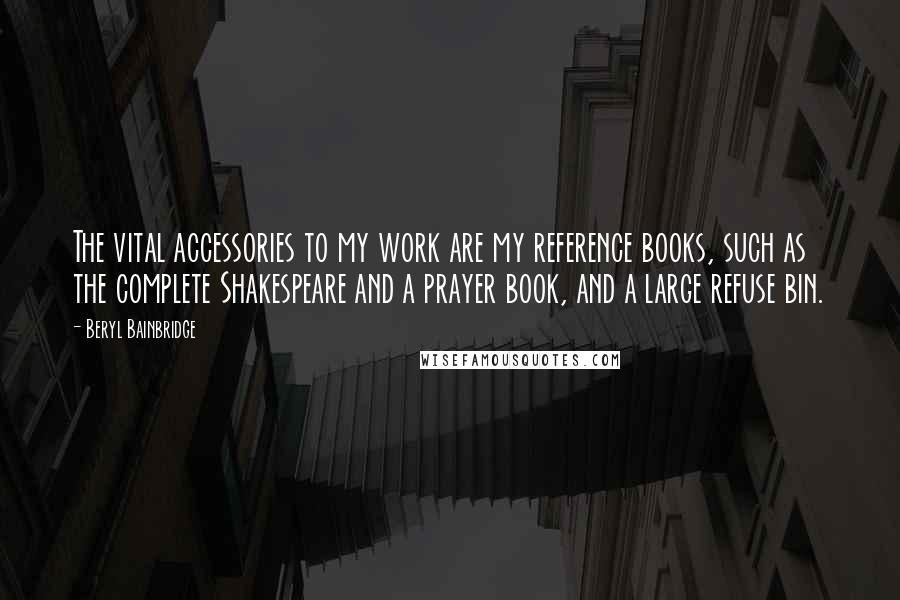 Beryl Bainbridge Quotes: The vital accessories to my work are my reference books, such as the complete Shakespeare and a prayer book, and a large refuse bin.