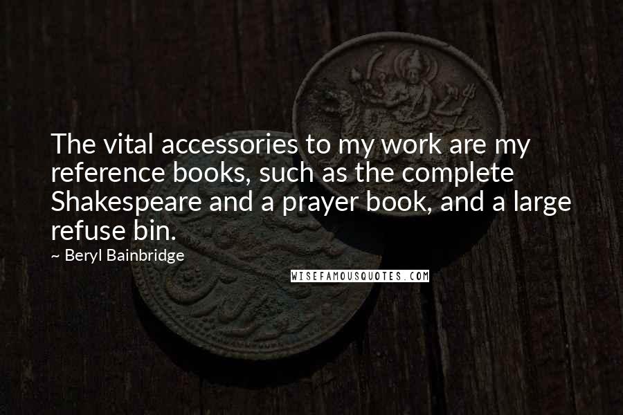 Beryl Bainbridge Quotes: The vital accessories to my work are my reference books, such as the complete Shakespeare and a prayer book, and a large refuse bin.