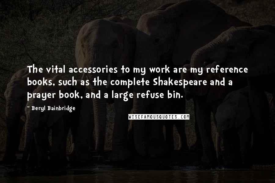 Beryl Bainbridge Quotes: The vital accessories to my work are my reference books, such as the complete Shakespeare and a prayer book, and a large refuse bin.