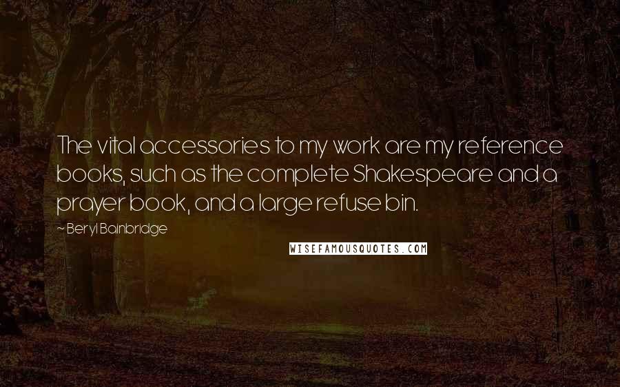 Beryl Bainbridge Quotes: The vital accessories to my work are my reference books, such as the complete Shakespeare and a prayer book, and a large refuse bin.