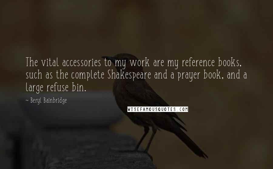 Beryl Bainbridge Quotes: The vital accessories to my work are my reference books, such as the complete Shakespeare and a prayer book, and a large refuse bin.