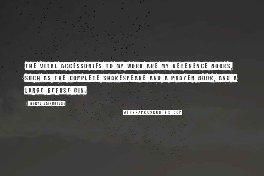 Beryl Bainbridge Quotes: The vital accessories to my work are my reference books, such as the complete Shakespeare and a prayer book, and a large refuse bin.