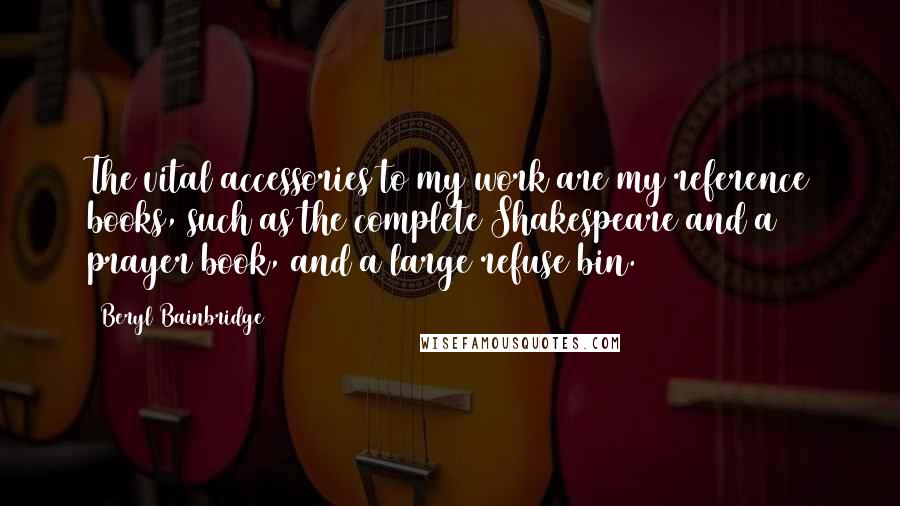 Beryl Bainbridge Quotes: The vital accessories to my work are my reference books, such as the complete Shakespeare and a prayer book, and a large refuse bin.