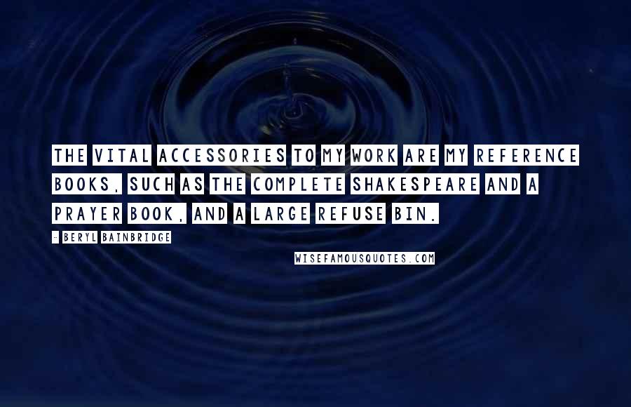 Beryl Bainbridge Quotes: The vital accessories to my work are my reference books, such as the complete Shakespeare and a prayer book, and a large refuse bin.
