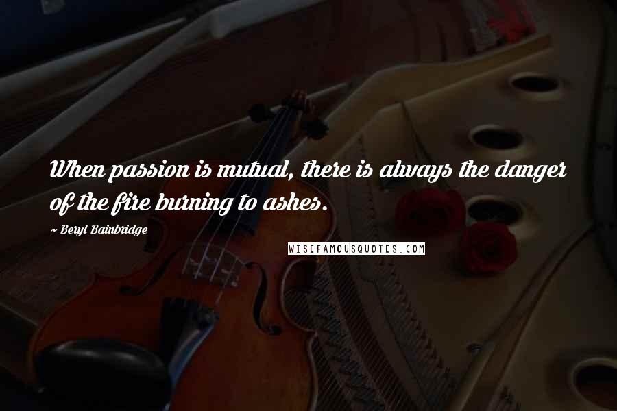 Beryl Bainbridge Quotes: When passion is mutual, there is always the danger of the fire burning to ashes.