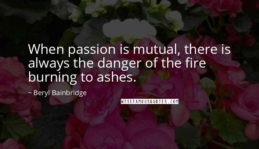 Beryl Bainbridge Quotes: When passion is mutual, there is always the danger of the fire burning to ashes.