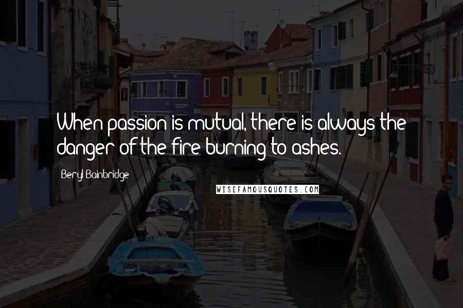 Beryl Bainbridge Quotes: When passion is mutual, there is always the danger of the fire burning to ashes.