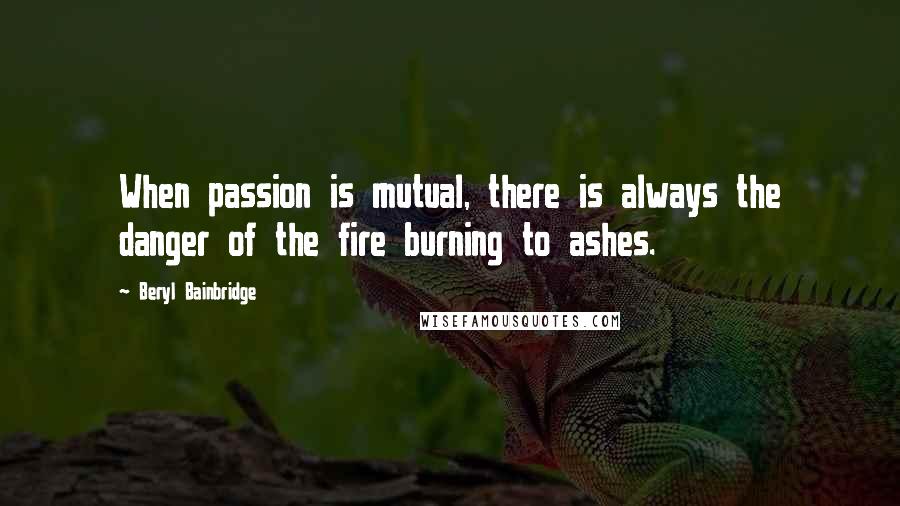 Beryl Bainbridge Quotes: When passion is mutual, there is always the danger of the fire burning to ashes.