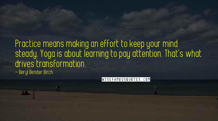 Beryl Bender Birch Quotes: Practice means making an effort to keep your mind steady. Yoga is about learning to pay attention. That's what drives transformation.