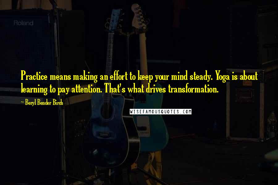 Beryl Bender Birch Quotes: Practice means making an effort to keep your mind steady. Yoga is about learning to pay attention. That's what drives transformation.