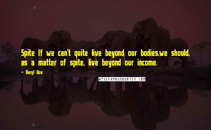 Beryl Dov Quotes: Spite If we can't quite live beyond our bodies,we should, as a matter of spite, live beyond our income.