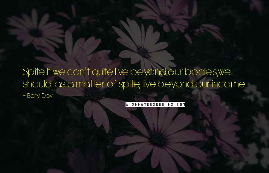 Beryl Dov Quotes: Spite If we can't quite live beyond our bodies,we should, as a matter of spite, live beyond our income.